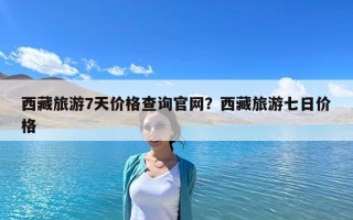 西藏旅游7天價(jià)格查詢官網(wǎng)？西藏旅游七日價(jià)格