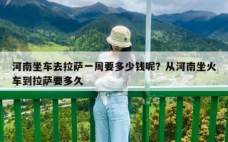 河南坐車去拉薩一周要多少錢呢？從河南坐火車到拉薩要多久