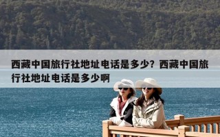 西藏中國旅行社地址電話是多少？西藏中國旅行社地址電話是多少啊