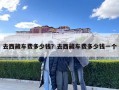 去西藏車(chē)費(fèi)多少錢(qián)？去西藏車(chē)費(fèi)多少錢(qián)一個(gè)