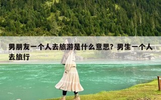 男朋友一個(gè)人去旅游是什么意思？男生一個(gè)人去旅行