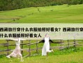 西藏旅行穿什么衣服拍照好看女？西藏旅行穿什么衣服拍照好看女人
