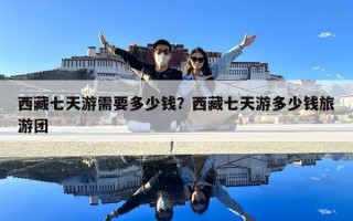 西藏七天游需要多少錢(qián)？西藏七天游多少錢(qián)旅游團(tuán)