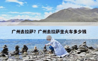 廣州去拉薩？廣州去拉薩坐火車多少錢