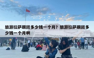 旅游拉薩跟團(tuán)多少錢一個(gè)月？旅游拉薩跟團(tuán)多少錢一個(gè)月啊