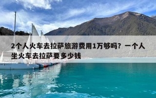 2個人火車去拉薩旅游費用1萬夠嗎？一個人坐火車去拉薩要多少錢
