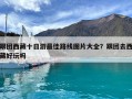 跟團(tuán)西藏十日游最佳路線圖片大全？跟團(tuán)去西藏好玩嗎