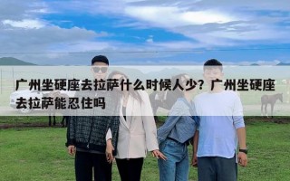 廣州坐硬座去拉薩什么時候人少？廣州坐硬座去拉薩能忍住嗎