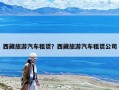 西藏旅游汽車租賃？西藏旅游汽車租賃公司