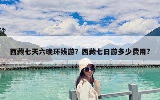 西藏七天六晚環(huán)線游？西藏七日游多少費用?