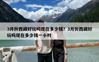 3月份西藏好玩嗎現(xiàn)在多少錢(qián)？3月份西藏好玩嗎現(xiàn)在多少錢(qián)一小時(shí)