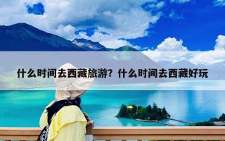 什么時間去西藏旅游？什么時間去西藏好玩
