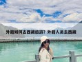 外籍如何去西藏旅游？外籍人員去西藏