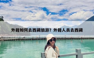 外籍如何去西藏旅游？外籍人員去西藏
