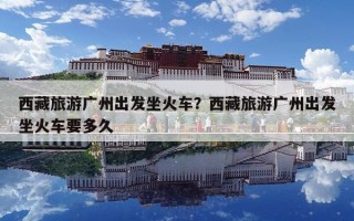 西藏旅游廣州出發坐火車？西藏旅游廣州出發坐火車要多久