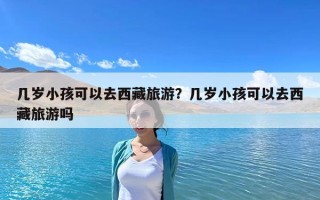 幾歲小孩可以去西藏旅游？幾歲小孩可以去西藏旅游嗎