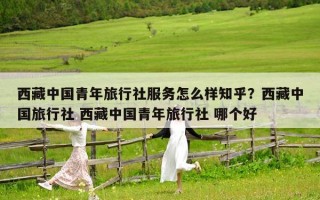 西藏中國青年旅行社服務怎么樣知乎？西藏中國旅行社 西藏中國青年旅行社 哪個好