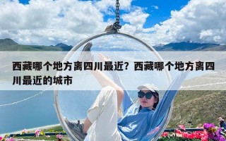 西藏哪個地方離四川最近？西藏哪個地方離四川最近的城市