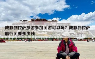 成都到拉薩旅游參加團游可以嗎？成都到拉薩旅行團要多少錢