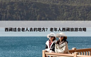 西藏適合老人去的地方？老年人西藏旅游攻略