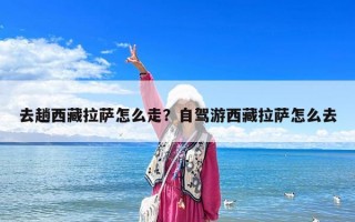 去趟西藏拉薩怎么走？自駕游西藏拉薩怎么去