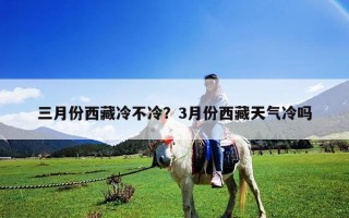 三月份西藏冷不冷？3月份西藏天氣冷嗎
