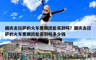 國慶去拉薩的火車票跟團能買到嗎？國慶去拉薩的火車票跟團能買到嗎多少錢