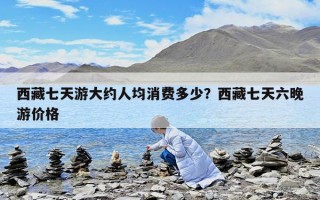 西藏七天游大約人均消費多少？西藏七天六晚游價格