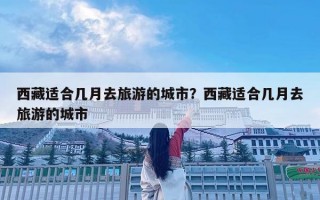 西藏適合幾月去旅游的城市？西藏適合幾月去旅游的城市
