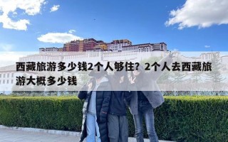 西藏旅游多少錢2個人夠住？2個人去西藏旅游大概多少錢