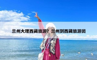蘭州大理西藏旅游？蘭州到西藏旅游團(tuán)