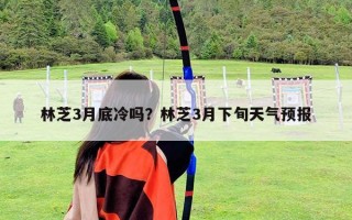 林芝3月底冷嗎？林芝3月下旬天氣預報