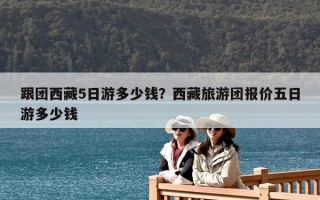 跟團西藏5日游多少錢？西藏旅游團報價五日游多少錢