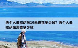 兩個(gè)人去拉薩玩10天得花多少錢？兩個(gè)人去拉薩旅游要多少錢