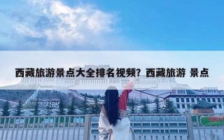 西藏旅游景點大全排名視頻？西藏旅游 景點