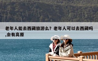 老年人能去西藏旅游么？老年人可以去西藏嗎,會有高原