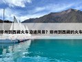 鄭州到西藏火車沿途風(fēng)景？鄭州到西藏的火車