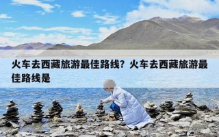 火車去西藏旅游最佳路線？火車去西藏旅游最佳路線是