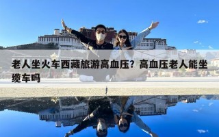 老人坐火車西藏旅游高血壓？高血壓老人能坐纜車嗎