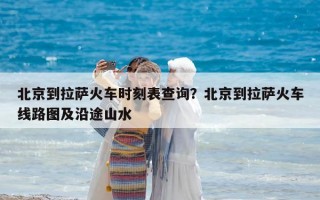 北京到拉薩火車時刻表查詢？北京到拉薩火車線路圖及沿途山水