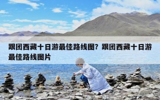 跟團西藏十日游最佳路線圖？跟團西藏十日游最佳路線圖片