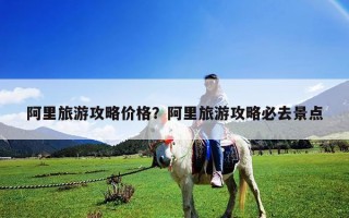 阿里旅游攻略價格？阿里旅游攻略必去景點