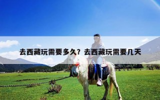 去西藏玩需要多久？去西藏玩需要幾天