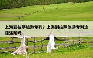 上海到拉薩旅游專列？上海到拉薩旅游專列途徑洛陽(yáng)嗎