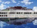 西藏旅行一周費(fèi)用一般多少？西藏旅游一周大概多少錢