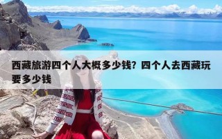 西藏旅游四個人大概多少錢？四個人去西藏玩要多少錢