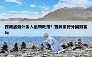 西藏旅游外國人最新政策？西藏接待外國游客嗎