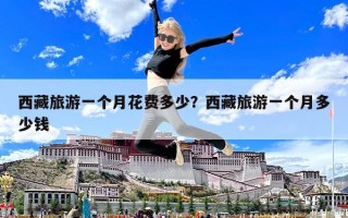 西藏旅游一個(gè)月花費(fèi)多少？西藏旅游一個(gè)月多少錢