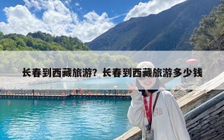 長春到西藏旅游？長春到西藏旅游多少錢