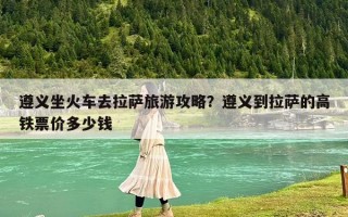 遵義坐火車去拉薩旅游攻略？遵義到拉薩的高鐵票價(jià)多少錢